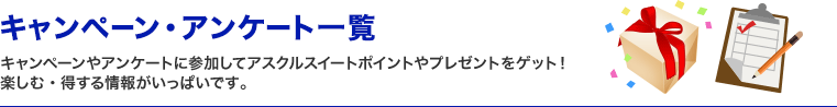 キャンペーン・アンケート一覧　キャンペーンやアンケートに参加してアスクルスイートポイントやプレゼントをゲット！楽しむ・得する情報がいっぱいです。