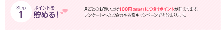 Step1 ポイントを貯める! 月ごとのお買い上げ100円(税抜き)につき1ポイントが貯まります。アンケートへのご協力や各種キャンペーンでも貯まります。