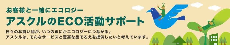 お客様と一緒にエコロジー　アスクルのECO活動サポート　日々のお買い物が、いつのまにかエコロジーにつながる。 アスクルは、そんなサービスと豊富な品ぞろえを提供したいと考えています。