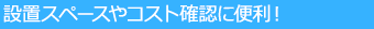 設置スペースやコスト確認に便利！