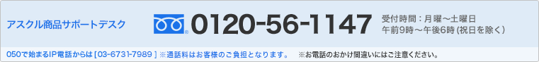 アスクル商品サポートデスク 0120-56-1147 受付時間：月曜～土曜日 午前9時～午後6時（祝日を除く） 050で始まるIP電話からは［03-6731-7989］ ※通話料はお客様のご負担となります。 ※お電話のおかけ間違いにはご注意ください。