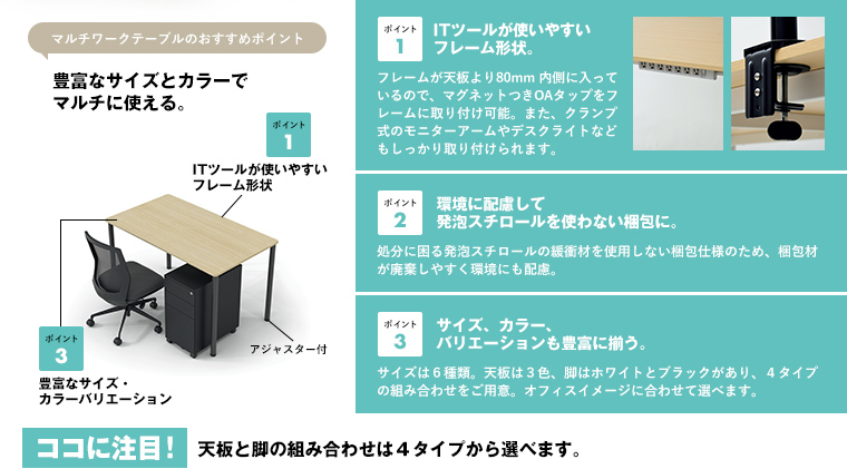マルチワークテーブルのおすすめポイント 豊富なサイズとカラーでマルチに使える。ポイント1 ITツールが使いやすいフレーム形状。ポイント2 環境に配慮して発泡スチロールを使わない梱包に。ポイント3 サイズ、カラー、バリエーションも豊富に揃う。ココに注目!天板と脚の組み合わせは4タイプから選べます。