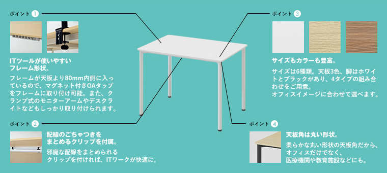 ポイント1 ITツールが使いやすいフレーム形状。フレームが天板より80mm内側に入っているので、マグネット付きOAタップをフレームに取り付け可能。また、クランプ式のモニターアームやデスクライトなどもしっかり取り付けられます。ポイント2 配線のごちゃつきをまとめるクリップを付属。邪魔な配線をまとめられるクリップを付ければ、ITワークが快適に。ポイント3 サイズもカラーも豊富。 サイズは6種類。天板3色、脚はホワイトとブラックがあり、4タイプの組み合わせをご用意。オフィスイメージに合わせて選べます。ポイント4 天板角は丸い形状。 柔らかな丸い形状の天板角だから、オフィスだけでなく、医療機関や教育施設などにも。