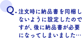 注文時に納品書を同梱しないように設定したのですが、後に納品書が必要になってしまいました…