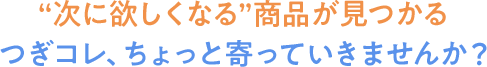 お買物を楽しく、スムーズに。つぎコレ、ちょっと寄っていきませんか?