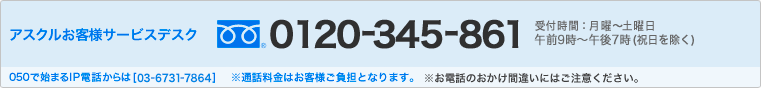 アスクルお客様サービスデスク フリーダイヤル0120-345-861　受付時間：月曜日～土曜日　午前9時～午後7時(祝日を除く) 050で始まるIP電話からは[03-6731-7864] ※通話料はお客様ご負担となります。 ※お電話のおかけ間違いにはご注意ください。