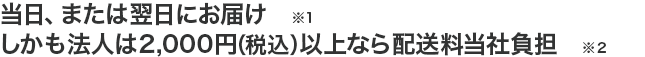 当日、または翌日にお届け (※1)しかも法人は2,000円(税込)以上なら配送料当社負担 (※2)
